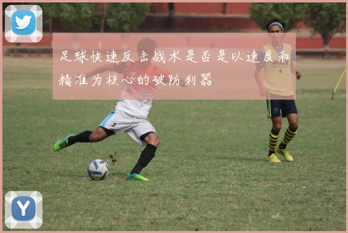 足球快速反击战术是否是以速度和精准为核心的破防利器