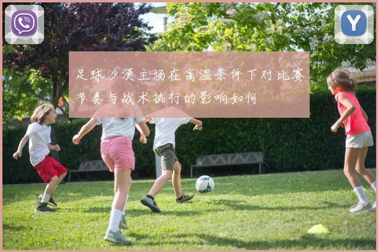 足球沙漠主场在高温条件下对比赛节奏与战术执行的影响如何
